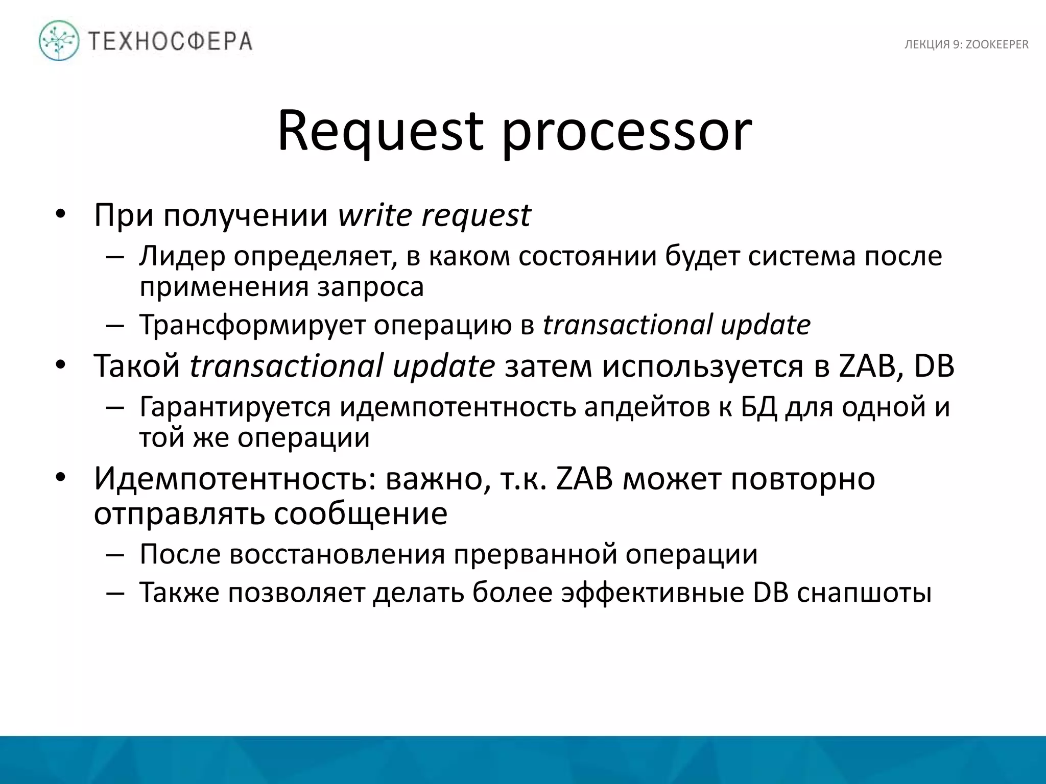 Request processor
• При получении write request
– Лидер определяет, в каком состоянии будет система после
применения запроса
– Трансформирует операцию в transactional update
• Такой transactional update затем используется в ZAB, DB
– Гарантируется идемпотентность апдейтов к БД для одной и
той же операции
• Идемпотентность: важно, т.к. ZAB может повторно
отправлять сообщение
– После восстановления прерванной операции
– Также позволяет делать более эффективные DB снапшоты
ЛЕКЦИЯ 9: ZOOKEEPER
 