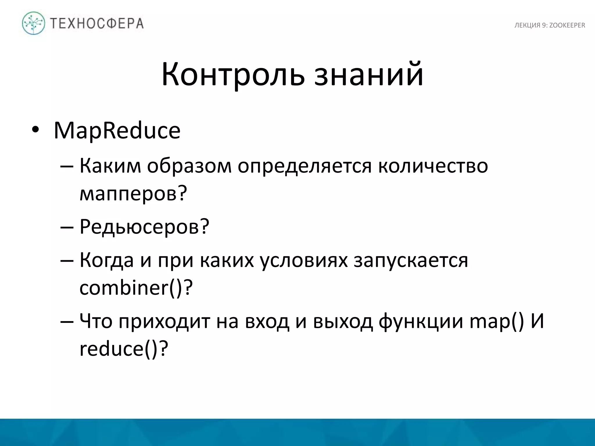 Контроль знаний
• MapReduce
– Каким образом определяется количество
мапперов?
– Редьюсеров?
– Когда и при каких условиях запускается
combiner()?
– Что приходит на вход и выход функции map() И
reduce()?
ЛЕКЦИЯ 9: ZOOKEEPER
 