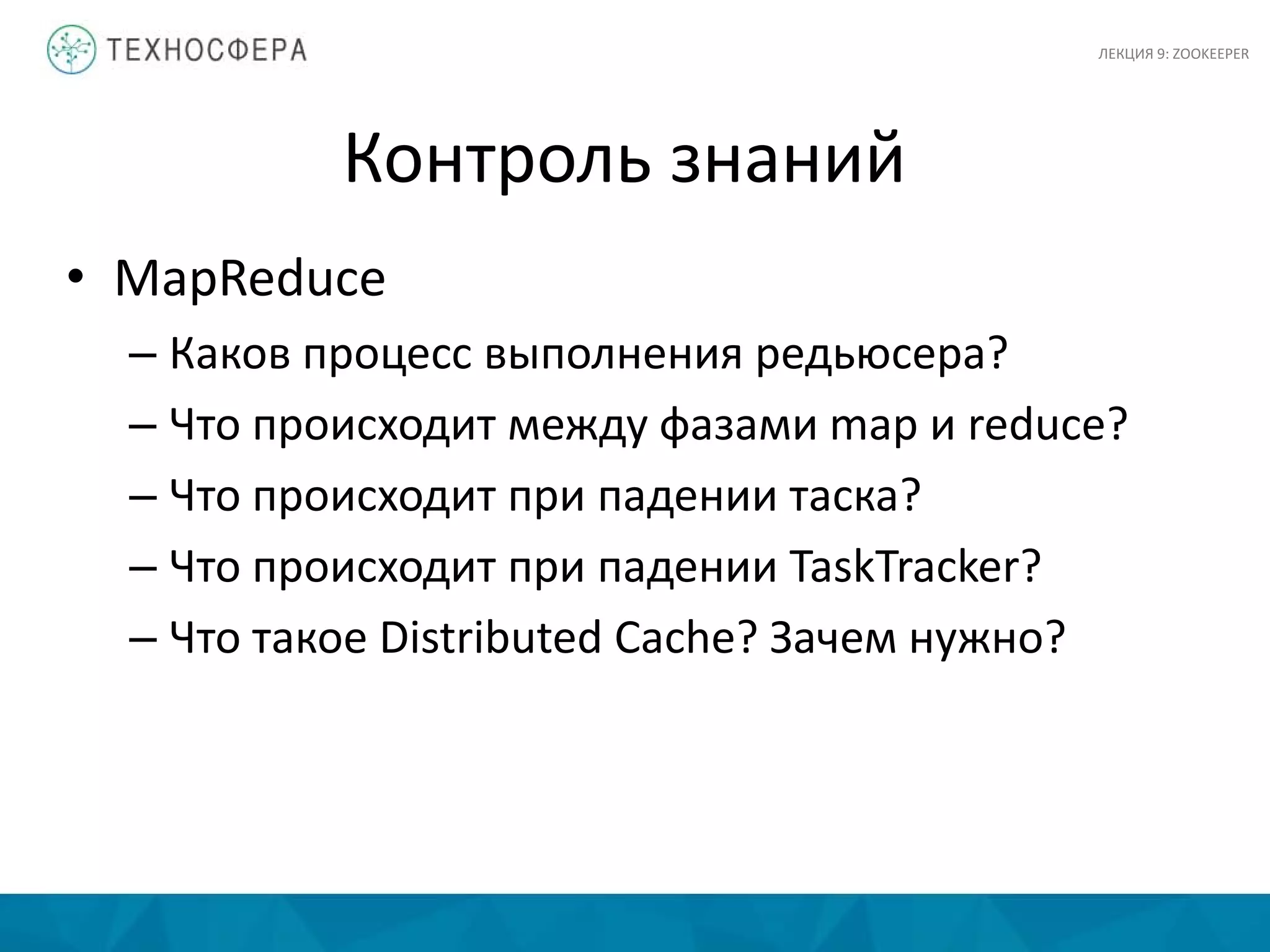 Контроль знаний
• MapReduce
– Каков процесс выполнения редьюсера?
– Что происходит между фазами map и reduce?
– Что происходит при падении таска?
– Что происходит при падении TaskTracker?
– Что такое Distributed Cache? Зачем нужно?
ЛЕКЦИЯ 9: ZOOKEEPER
 