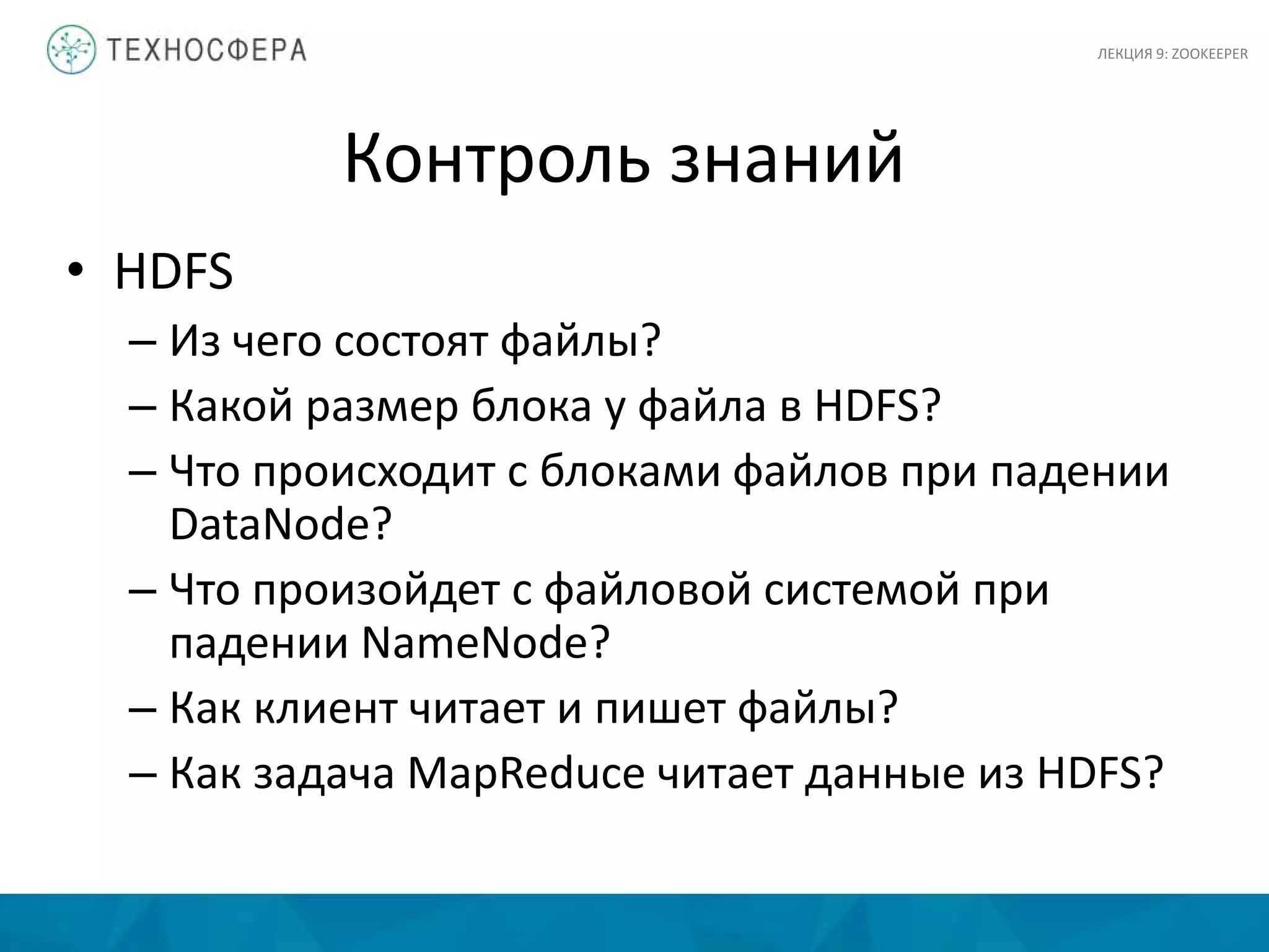 Контроль знаний
• HDFS
– Из чего состоят файлы?
– Какой размер блока у файла в HDFS?
– Что происходит с блоками файлов при падении
DataNode?
– Что произойдет с файловой системой при
падении NameNode?
– Как клиент читает и пишет файлы?
– Как задача MapReduce читает данные из HDFS?
ЛЕКЦИЯ 9: ZOOKEEPER
 