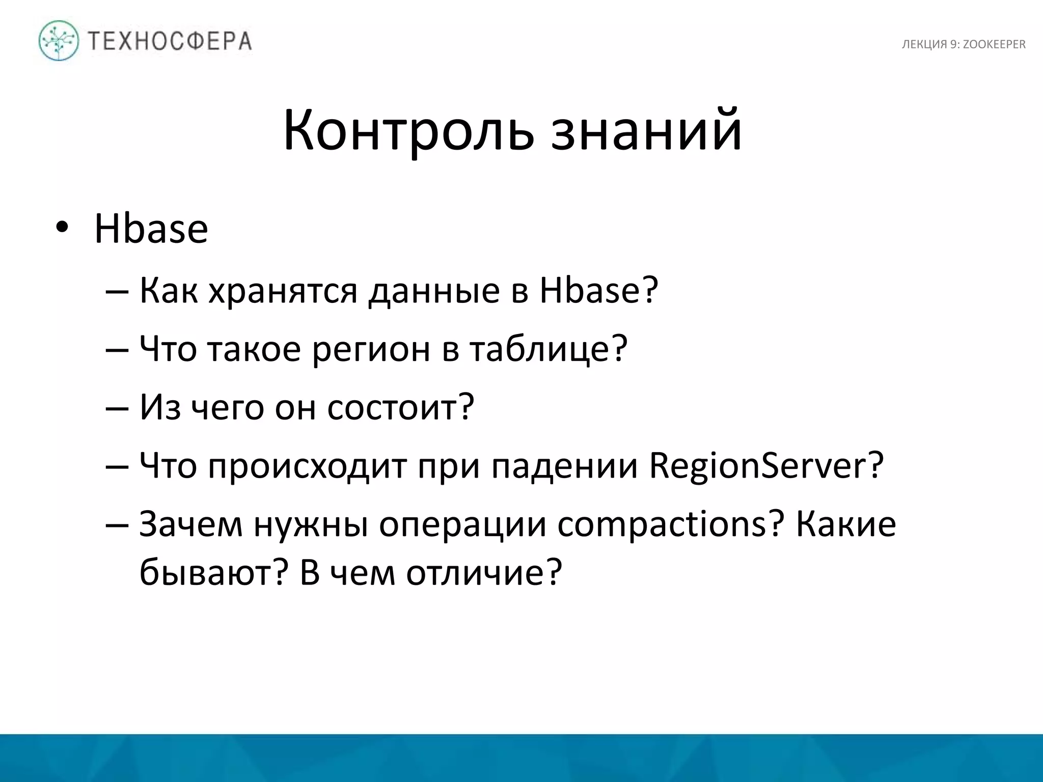 Контроль знаний
• Hbase
– Как хранятся данные в Hbase?
– Что такое регион в таблице?
– Из чего он состоит?
– Что происходит при падении RegionServer?
– Зачем нужны операции compactions? Какие
бывают? В чем отличие?
ЛЕКЦИЯ 9: ZOOKEEPER
 