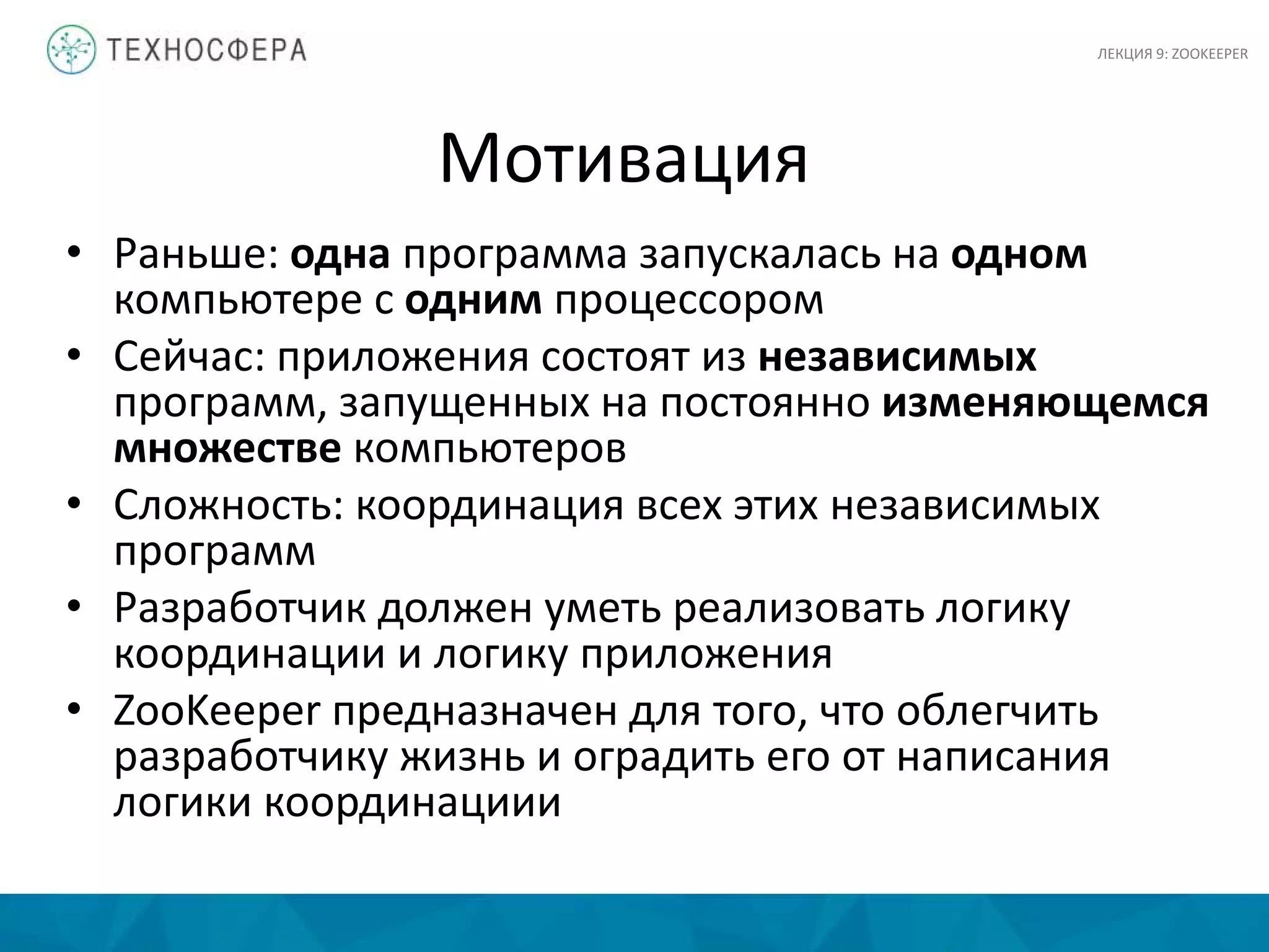 Мотивация
• Раньше: одна программа запускалась на одном
компьютере с одним процессором
• Сейчас: приложения состоят из независимых
программ, запущенных на постоянно изменяющемся
множестве компьютеров
• Сложность: координация всех этих независимых
программ
• Разработчик должен уметь реализовать логику
координации и логику приложения
• ZooKeeper предназначен для того, что облегчить
разработчику жизнь и оградить его от написания
логики координациии
ЛЕКЦИЯ 9: ZOOKEEPER
 