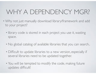 WHY A DEPENDENCY MGR?
• Why not just manually download library/framework and add
to your project?
• library code is stored in each project you use it, wasting
space.
• No global catalog of available libraries that you can search..
• Difﬁcult to update libraries to a new version, especially if
several libraries need to be updated together.
• You will be tempted to modify the code, making future
updates difﬁcult!
 