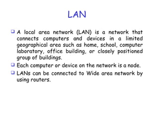 LAN
 A local area network (LAN) is a network that
connects computers and devices in a limited
geographical area such as home, school, computer
laboratory, office building, or closely positioned
group of buildings.
 Each computer or device on the network is a node.
 LANs can be connected to Wide area network by
using routers.
 