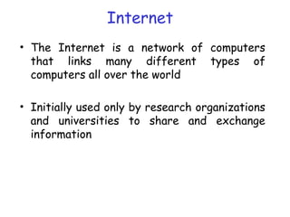 Internet
• The Internet is a network of computers
that links many different types of
computers all over the world
• Initially used only by research organizations
and universities to share and exchange
information
 