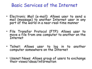 Basic Services of the Internet
• Electronic Mail (e-mail): Allows user to send a
mail (message) to another Internet user in any
part of the world in a near-real-time manner
• File Transfer Protocol (FTP): Allows user to
move a file from one computer to another on the
Internet
• Telnet: Allows user to log in to another
computer somewhere on the Internet
• Usenet News: Allows group of users to exchange
their views/ideas/information
 