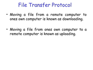 File Transfer Protocol
• Moving a file from a remote computer to
ones own computer is known as downloading.
• Moving a file from ones own computer to a
remote computer is known as uploading.
 