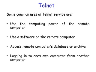 Telnet
Some common uses of telnet service are:
• Use the computing power of the remote
computer
• Use a software on the remote computer
• Access remote computer’s database or archive
• Logging in to ones own computer from another
computer
 