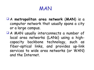 MAN
 A metropolitan area network (MAN) is a
computer network that usually spans a city
or a large campus.
 A MAN usually interconnects a number of
local area networks (LANs) using a high-
capacity backbone technology, such as
fiber-optical links, and provides up-link
services to wide area networks (or WAN)
and the Internet.
 