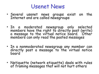 Usenet News
• Several usenet news groups exist on the
Internet and are called newsgroups
• In a moderated newsgroup only selected
members have the right to directly post (write)
a message to the virtual notice board. Other
members can only read the posted messages
• In a nonmoderated newsgroup any member can
directly post a message to the virtual notice
board
• Netiquette (network etiquette) deals with rules
of framing messages that will not hurt others
 