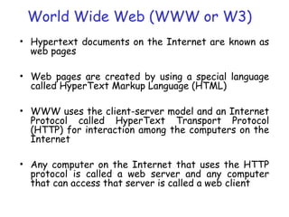 World Wide Web (WWW or W3)
• Hypertext documents on the Internet are known as
web pages
• Web pages are created by using a special language
called HyperText Markup Language (HTML)
• WWW uses the client-server model and an Internet
Protocol called HyperText Transport Protocol
(HTTP) for interaction among the computers on the
Internet
• Any computer on the Internet that uses the HTTP
protocol is called a web server and any computer
that can access that server is called a web client
 