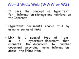 World Wide Web (WWW or W3)
• It uses the concept of hypertext
for information storage and retrieval on
the Internet
• Hypertext documents enable this by
using a series of links
• Link is a special type of item
in a hypertext document that
connects the document to another
document providing more information
about the linked item
 
