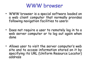 WWW browser
• WWW browser is a special software loaded on
a web client computer that normally provides
following navigation facilities to users:
• Does not require a user to remotely log in to a
web server computer or to log out again when
done
• Allows user to visit the server computer’s web
site and to access information stored on it by
specifying its URL (Uniform Resource Locator)
address
 