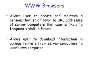 WWW Browsers
• Allows user to create and maintain a
personal hotlist of favorite URL addresses
of server computers that user is likely to
frequently visit in future
• Allows user to download information in
various formats from server computers to
user’s own computer
 