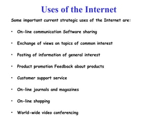 Uses of the Internet
Some important current strategic uses of the Internet are:
• On-line communication Software sharing
• Exchange of views on topics of common interest
• Posting of information of general interest
• Product promotion Feedback about products
• Customer support service
• On-line journals and magazines
• On-line shopping
• World-wide video conferencing
 