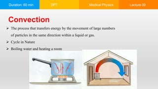 Duration: 60 min DPT Medical Physics Lecture 09
Convection
 The process that transfers energy by the movement of large numbers
of particles in the same direction within a liquid or gas.
 Cycle in Nature
 Boiling water and heating a room
 