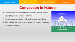 Duration: 60 min DPT Medical Physics Lecture 09
Convection in Nature
 Cooler denser air sinks and flows under the warmer air (less
dense) to push the warmer air upward
 As the warmer air rises it cools and becomes more dense
 This cooling and movement of warmer air upward creates the
cycle of convection
 