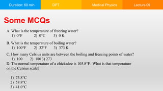 Duration: 60 min DPT Medical Physics Lecture 09
Some MCQs
A. What is the temperature of freezing water?
1) 0°F 2) 0°C 3) 0 K
B. What is the temperature of boiling water?
1) 100°F 2) 32°F 3) 373 K
C. How many Celsius units are between the boiling and freezing points of water?
1) 100 2) 180 3) 273
D. The normal temperature of a chickadee is 105.8°F. What is that temperature
on the Celsius scale?
1) 73.8°C
2) 58.8°C
3) 41.0°C
 