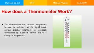 Duration: 60 min DPT Medical Physics Lecture 09
How does a Thermometer Work?
 The thermometer can measure temperature
because the substance of the liquid inside
always expands (increases) or contracts
(decreases) by a certain amount due to a
change in temperature.
 