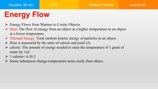 Duration: 60 min DPT Medical Physics Lecture 09
 Energy Flows from Warmer to Cooler Objects
 Heat: The flow of energy from an object at a higher temperature to an object
at a lower temperature.
 Thermal Energy: Total random kinetic energy of particles in an object.
 Heat is measured by the units of calorie and joule (J).
 calorie: The amount of energy needed to raise the temperature of 1 gram of
water by 1oC
 1 calorie= 4.18 J
 Some substances change temperature more easily than others.
Energy Flow
 