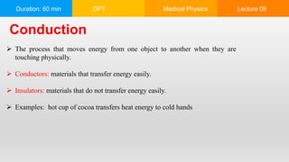 Duration: 60 min DPT Medical Physics Lecture 09
Conduction
 The process that moves energy from one object to another when they are
touching physically.
 Conductors: materials that transfer energy easily.
 Insulators: materials that do not transfer energy easily.
 Examples: hot cup of cocoa transfers heat energy to cold hands
 