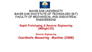 BAHIR DAR UNIVERSITY
BAHIR DAR INSTITUTE OF TECHNOLOGY (BiT)
FACULTY OF MECHANICAL AND INDUSTRIAL
ENGINEERING
Rapid Prototyping & Reverse Engineering
[MEng6123]
Reverse Engineering
Coordinate Measuring Machine (CMM)
 