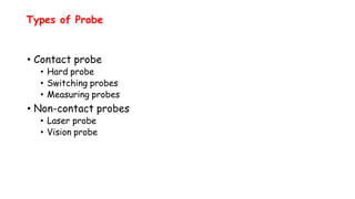 Types of Probe
• Contact probe
• Hard probe
• Switching probes
• Measuring probes
• Non-contact probes
• Laser probe
• Vision probe
 