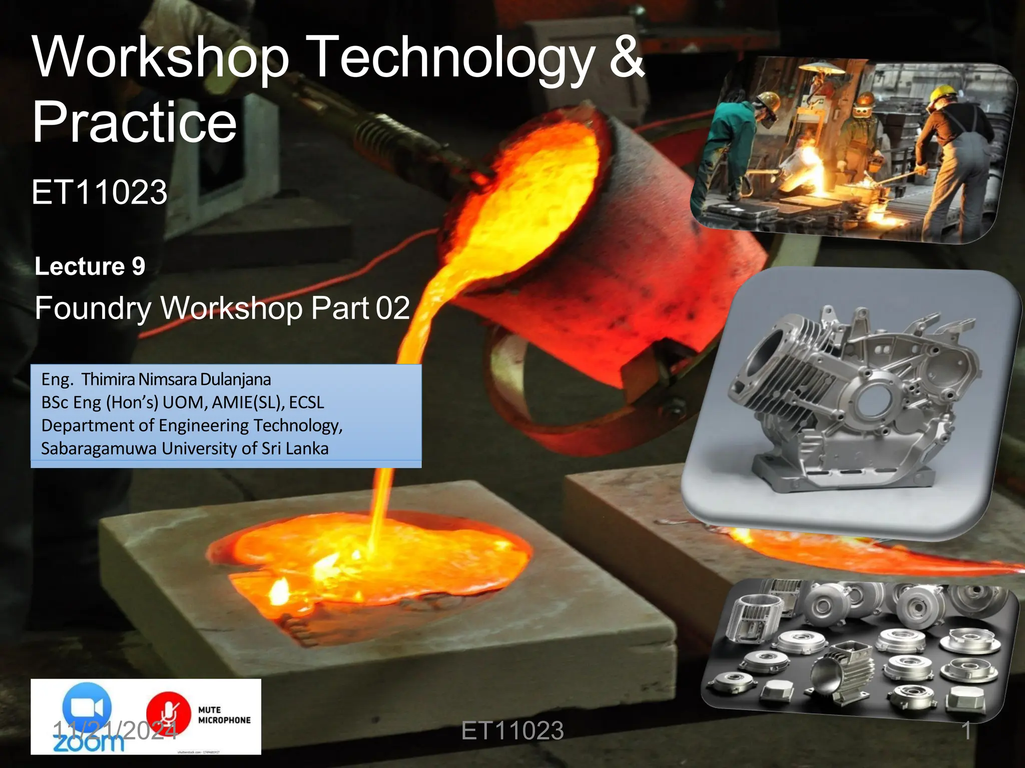 Workshop Technology &
Practice
ET11023
Lecture 9
Foundry Workshop Part 02
Eng. ThimiraNimsaraDulanjana
BSc Eng (Hon’s) UOM, AMIE(SL),ECSL
Department of Engineering Technology,
Sabaragamuwa University of Sri Lanka
11/21/2024 ET11023 1
 