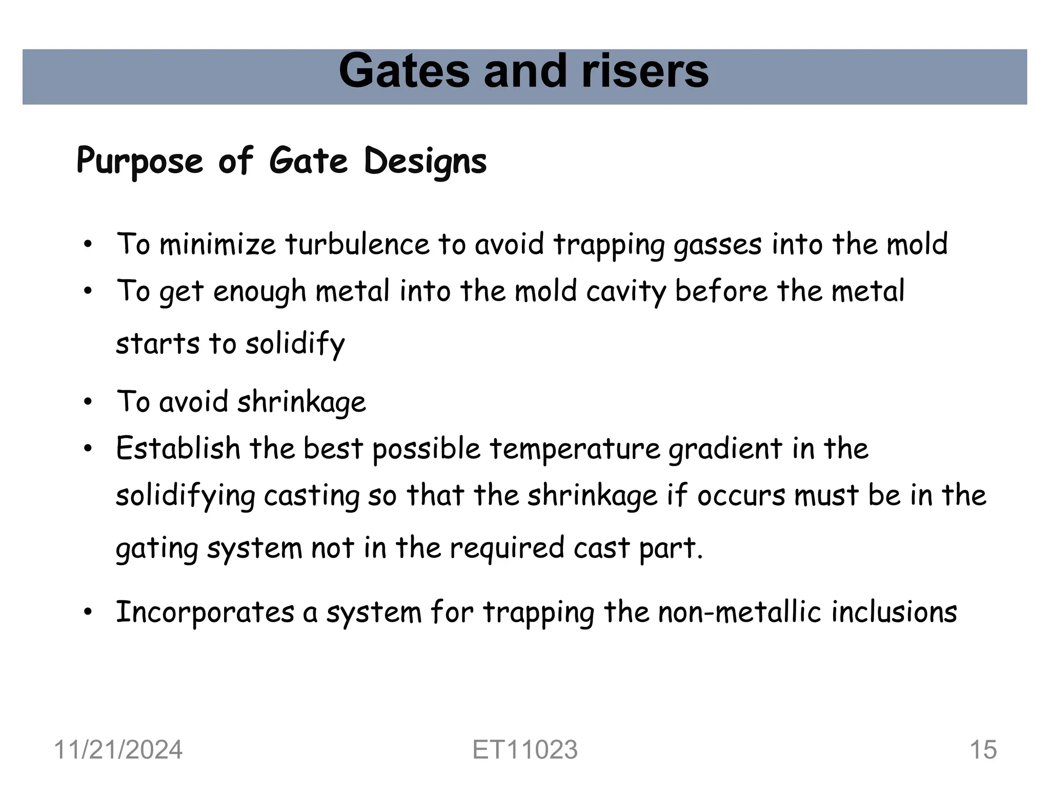 Gates and risers
Purpose of Gate Designs
• To minimize turbulence to avoid trapping gasses into the mold
• To get enough metal into the mold cavity before the metal
starts to solidify
• To avoid shrinkage
• Establish the best possible temperature gradient in the
solidifying casting so that the shrinkage if occurs must be in the
gating system not in the required cast part.
• Incorporates a system for trapping the non-metallic inclusions
11/21/2024 ET11023 15
 