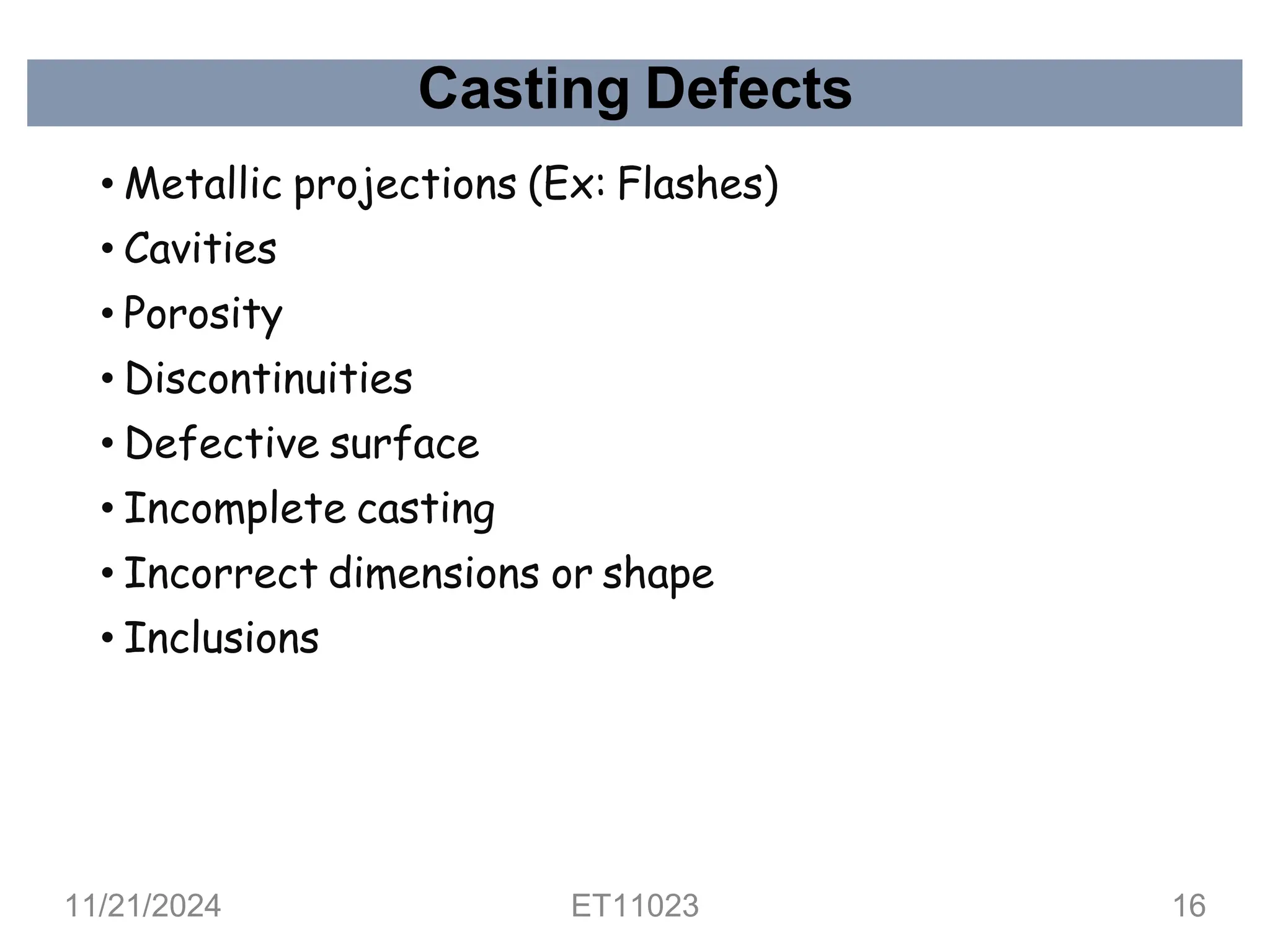 Casting Defects
• Metallic projections (Ex: Flashes)
• Cavities
• Porosity
• Discontinuities
• Defective surface
• Incomplete casting
• Incorrect dimensions or shape
• Inclusions
11/21/2024 ET11023 16
 