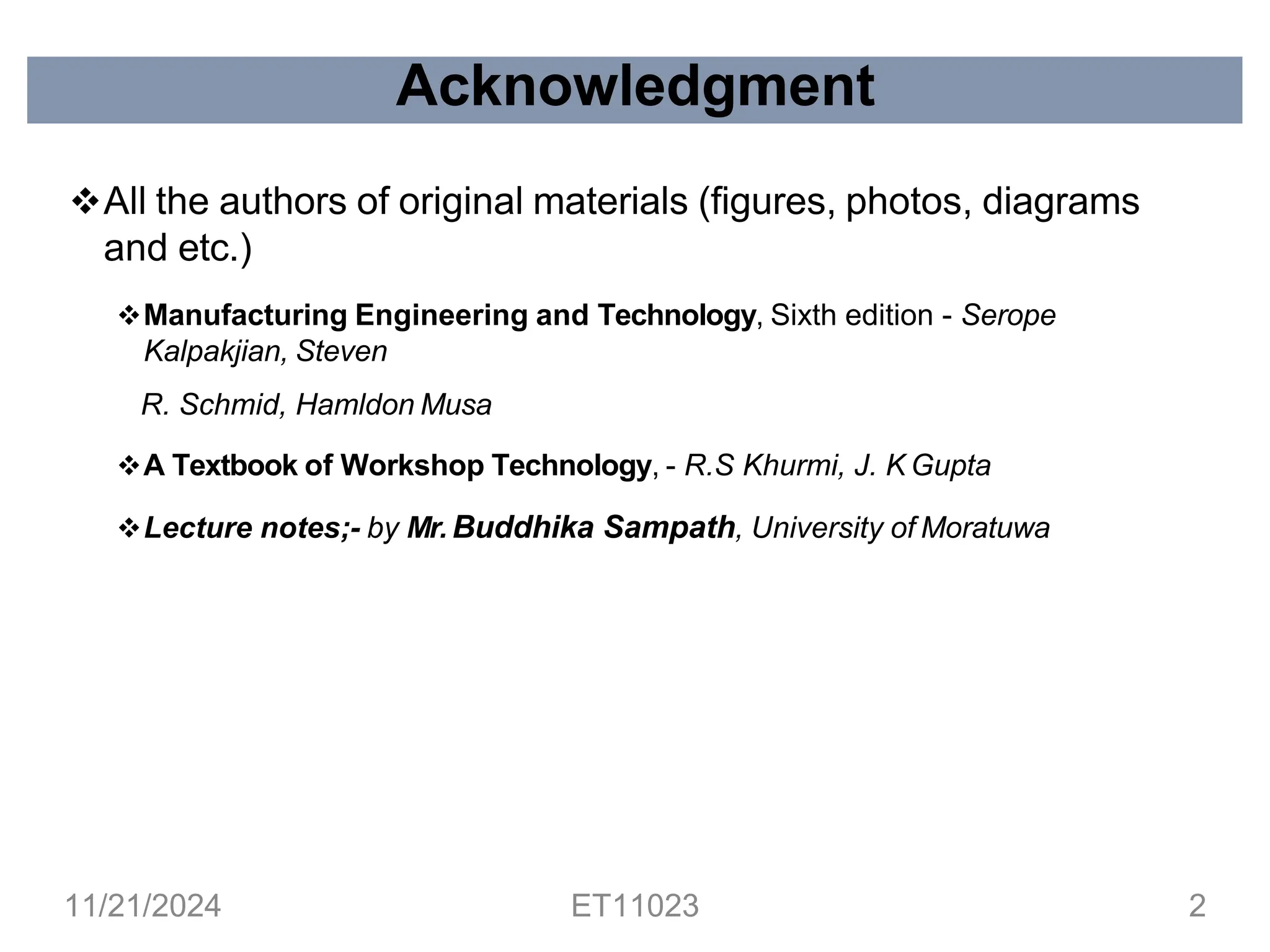 ❖All the authors of original materials (figures, photos, diagrams
and etc.)
❖Manufacturing Engineering and Technology, Sixth edition - Serope
Kalpakjian, Steven
R. Schmid, Hamldon Musa
❖A Textbook of Workshop Technology, - R.S Khurmi, J. K Gupta
❖Lecture notes;- by Mr. Buddhika Sampath, University of Moratuwa
Acknowledgment
11/21/2024 ET11023 2
 
