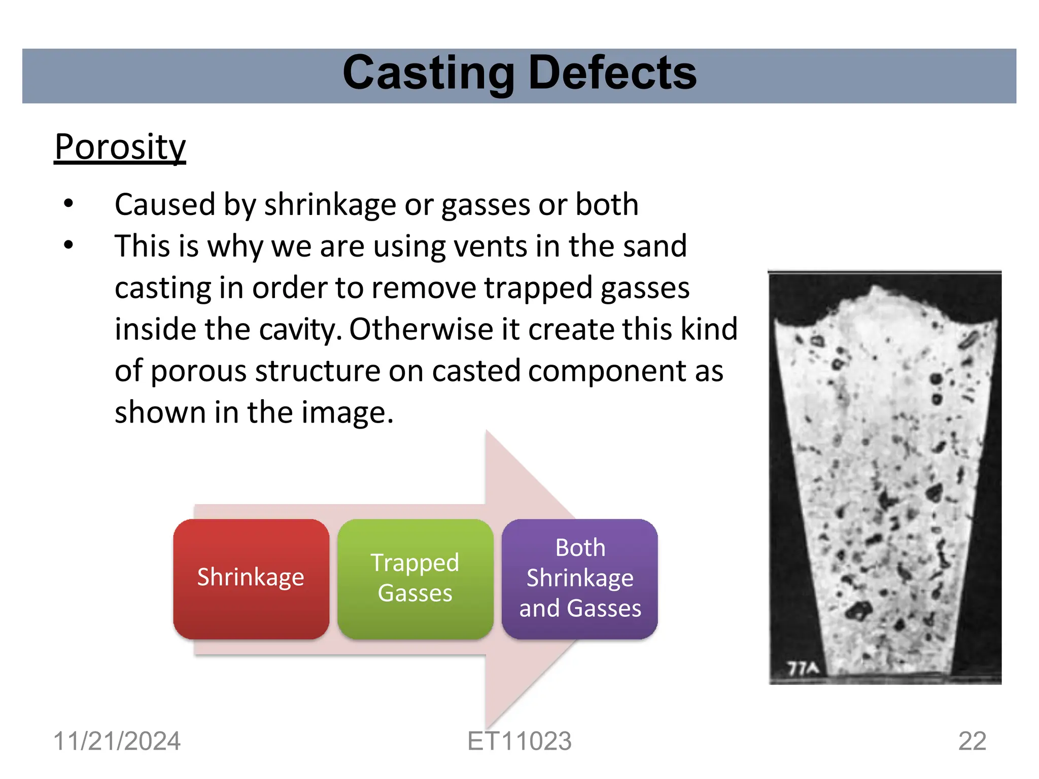 Casting Defects
Porosity
• Caused by shrinkage or gasses or both
• This is why we are using vents in the sand
casting in order to remove trapped gasses
inside the cavity.Otherwise it create this kind
of porous structure on casted component as
shown in the image.
Shrinkage
Trapped
Gasses
Both
Shrinkage
and Gasses
11/21/2024 ET11023 22
 