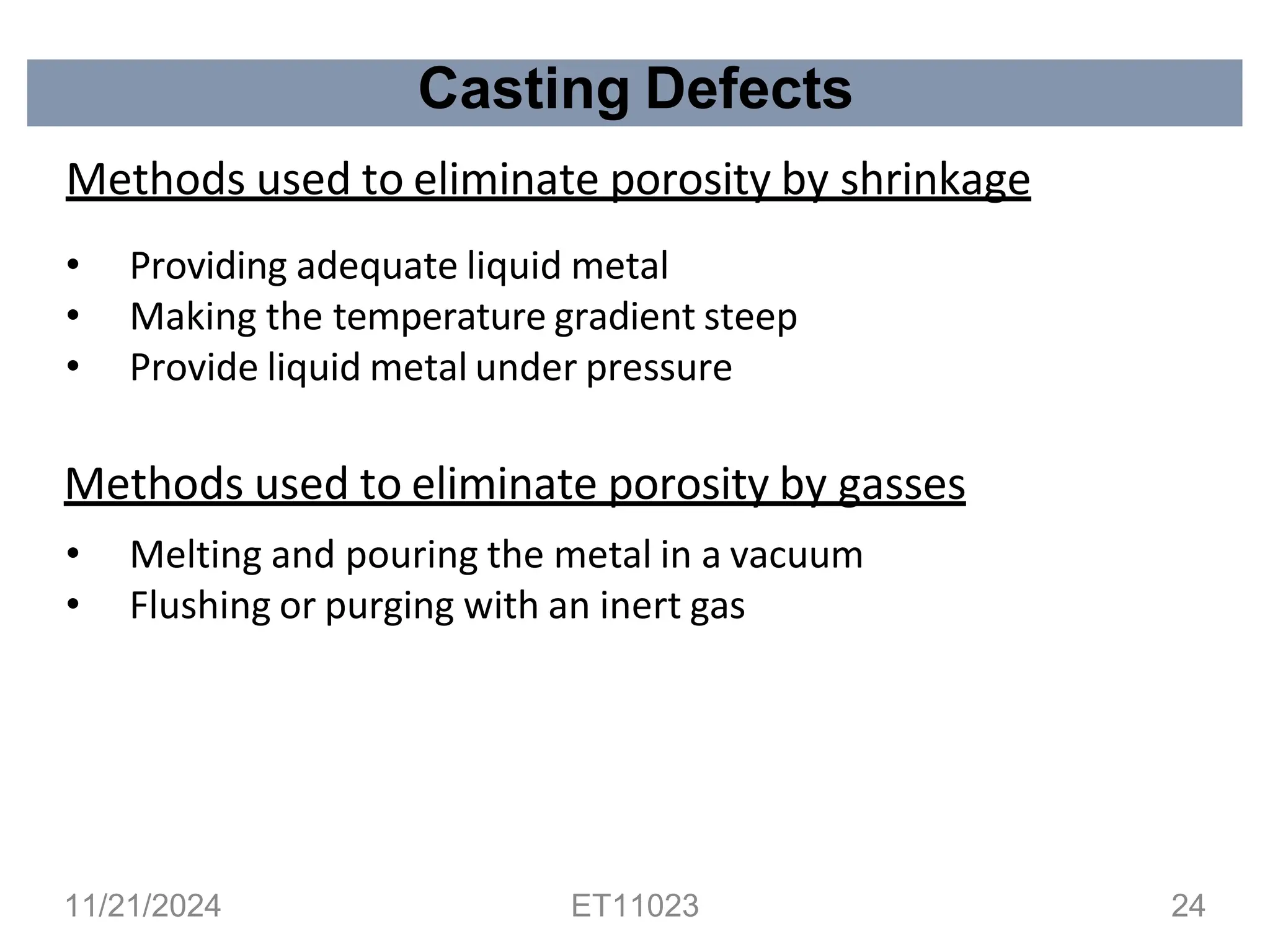 Casting Defects
Methods used to eliminate porosity by shrinkage
• Providing adequate liquid metal
• Making the temperature gradient steep
• Provide liquid metal under pressure
Methods used to eliminate porosity by gasses
• Melting and pouring the metal in a vacuum
• Flushing or purging with an inert gas
11/21/2024 ET11023 24
 