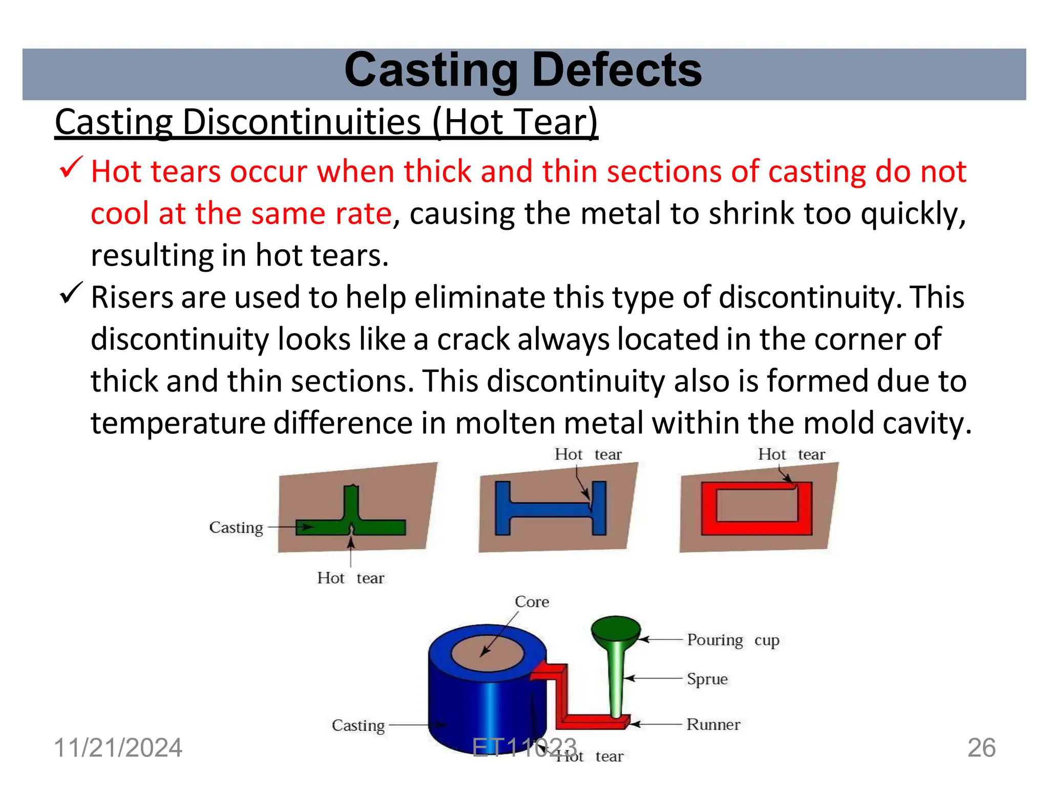 Casting Defects
Casting Discontinuities (Hot Tear)
✓ Hot tears occur when thick and thin sections of casting do not
cool at the same rate, causing the metal to shrink too quickly,
resulting in hot tears.
✓ Risers are used to help eliminate this type of discontinuity. This
discontinuity looks like a crack always located in the corner of
thick and thin sections. This discontinuity also is formed due to
temperature difference in molten metal within the mold cavity.
11/21/2024 ET11023 26
 