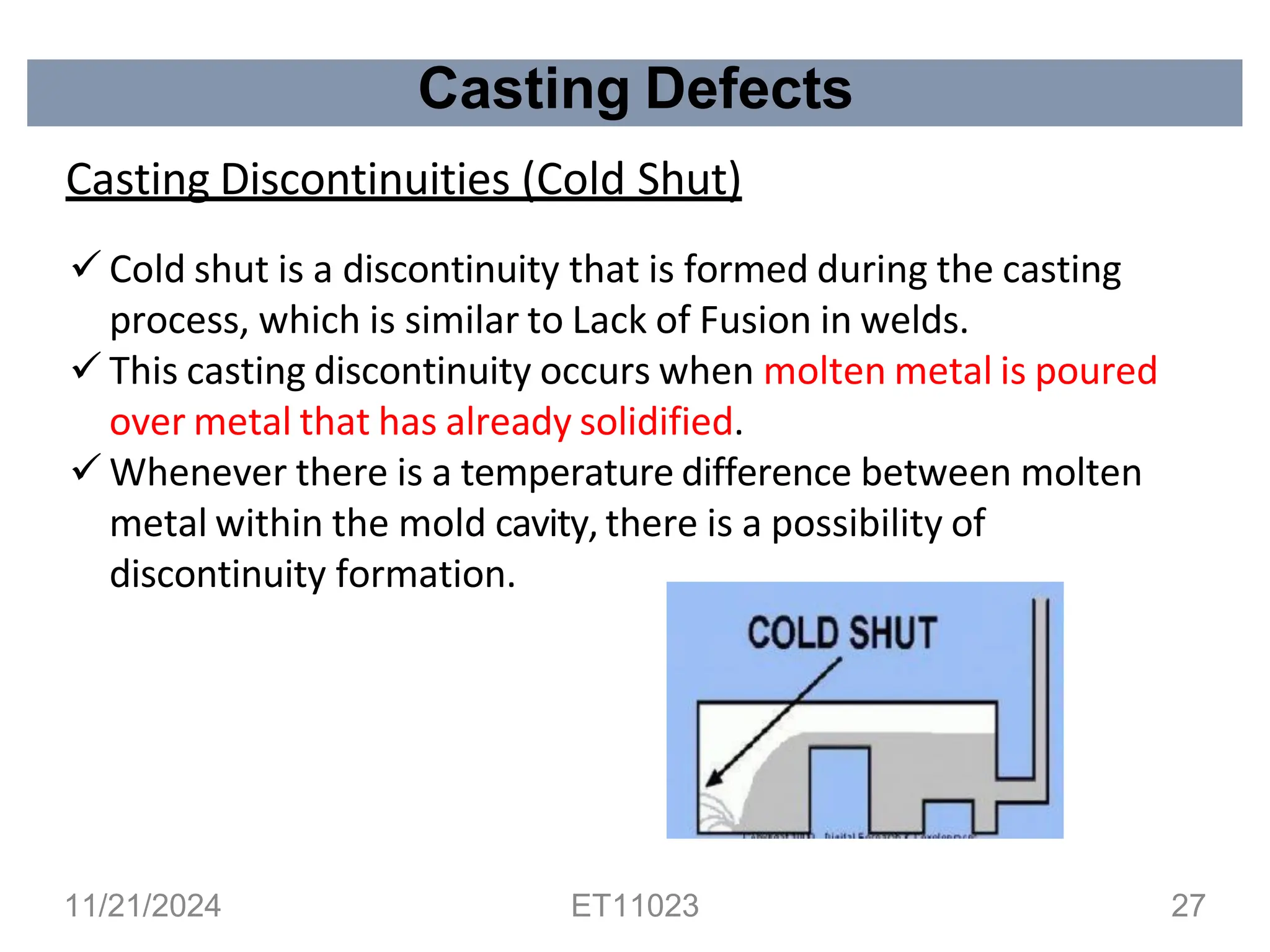 Casting Defects
Casting Discontinuities (Cold Shut)
✓ Cold shut is a discontinuity that is formed during the casting
process, which is similar to Lack of Fusion in welds.
✓ This casting discontinuity occurs when molten metal is poured
over metal that has already solidified.
✓ Whenever there is a temperature difference between molten
metal within the mold cavity, there is a possibility of
discontinuity formation.
11/21/2024 ET11023 27
 
