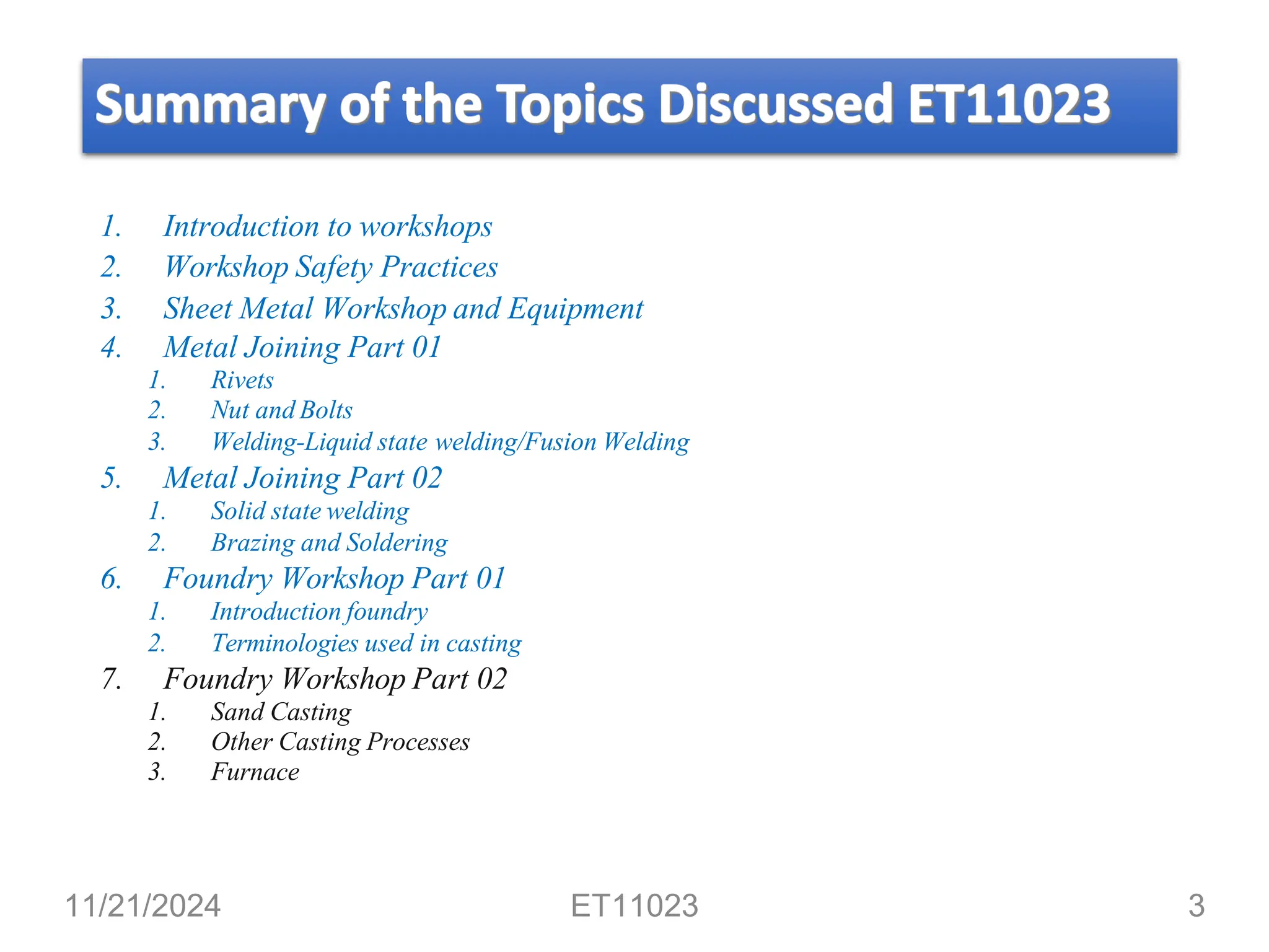 1. Introduction to workshops
2. Workshop Safety Practices
3. Sheet Metal Workshop and Equipment
4. Metal Joining Part 01
1. Rivets
2. Nut and Bolts
3. Welding-Liquid state welding/Fusion Welding
5. Metal Joining Part 02
1. Solid state welding
2. Brazing and Soldering
6. Foundry Workshop Part 01
1. Introduction foundry
2. Terminologies used in casting
7. Foundry Workshop Part 02
1. Sand Casting
2. Other Casting Processes
3. Furnace
11/21/2024 ET11023 3
 