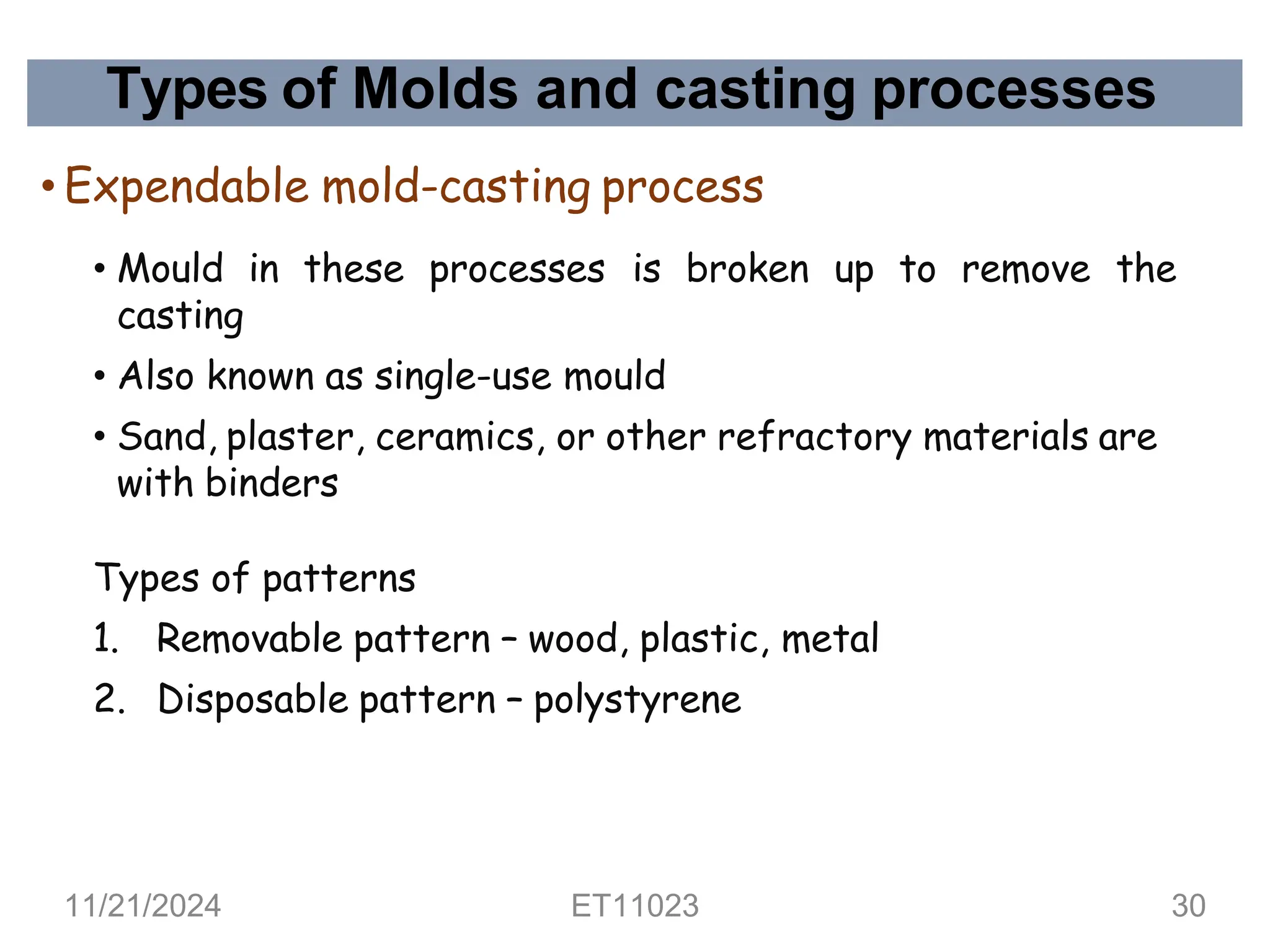 Types of Molds and casting processes
• Expendable mold-casting process
• Mould in these processes is broken up to remove the
casting
• Also known as single-use mould
• Sand, plaster, ceramics, or other refractory materials are
with binders
Types of patterns
1. Removable pattern – wood, plastic, metal
2. Disposable pattern – polystyrene
11/21/2024 ET11023 30
 