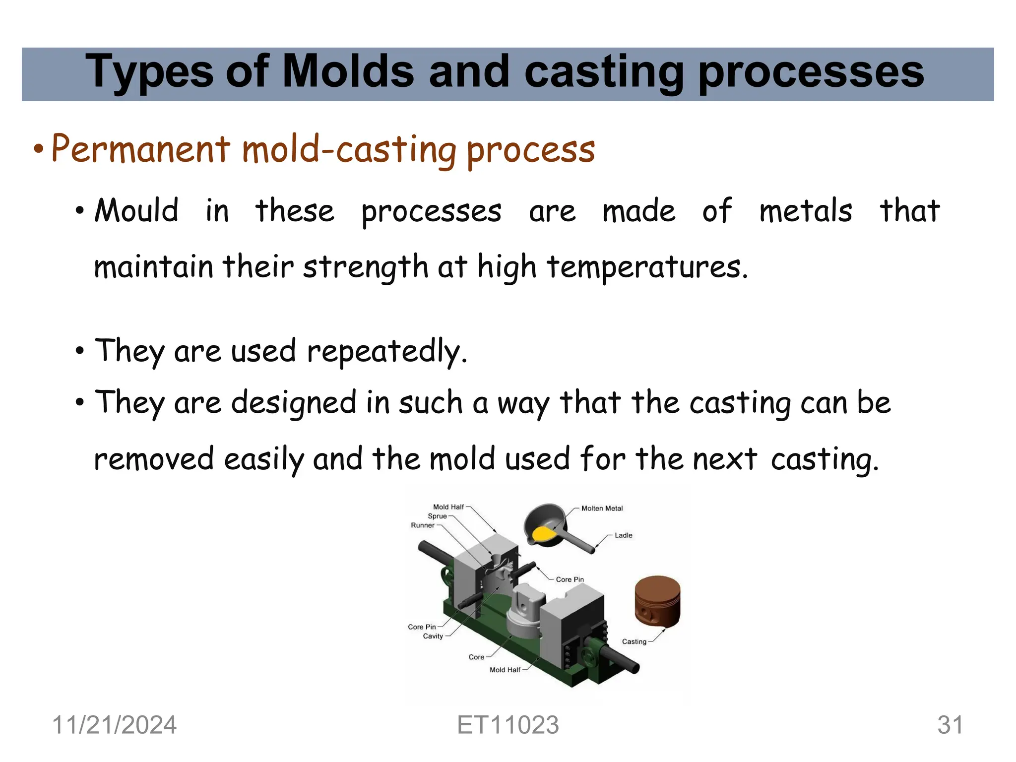 Types of Molds and casting processes
• Permanent mold-casting process
• Mould in these processes are made of metals that
maintain their strength at high temperatures.
• They are used repeatedly.
• They are designed in such a way that the casting can be
removed easily and the mold used for the next casting.
11/21/2024 ET11023 31
 