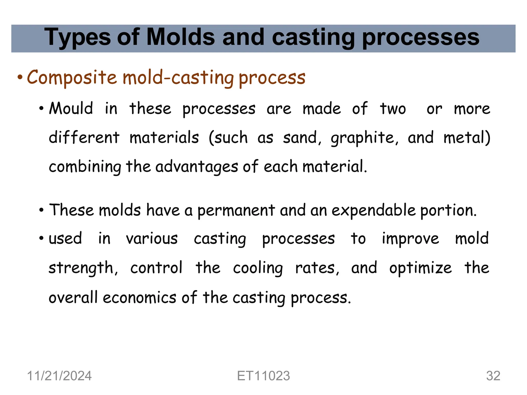 Types of Molds and casting processes
• Composite mold-casting process
• Mould in these processes are made of two or more
different materials (such as sand, graphite, and metal)
combining the advantages of each material.
• These molds have a permanent and an expendable portion.
• used in various casting processes to improve mold
strength, control the cooling rates, and optimize the
overall economics of the casting process.
11/21/2024 ET11023 32
 