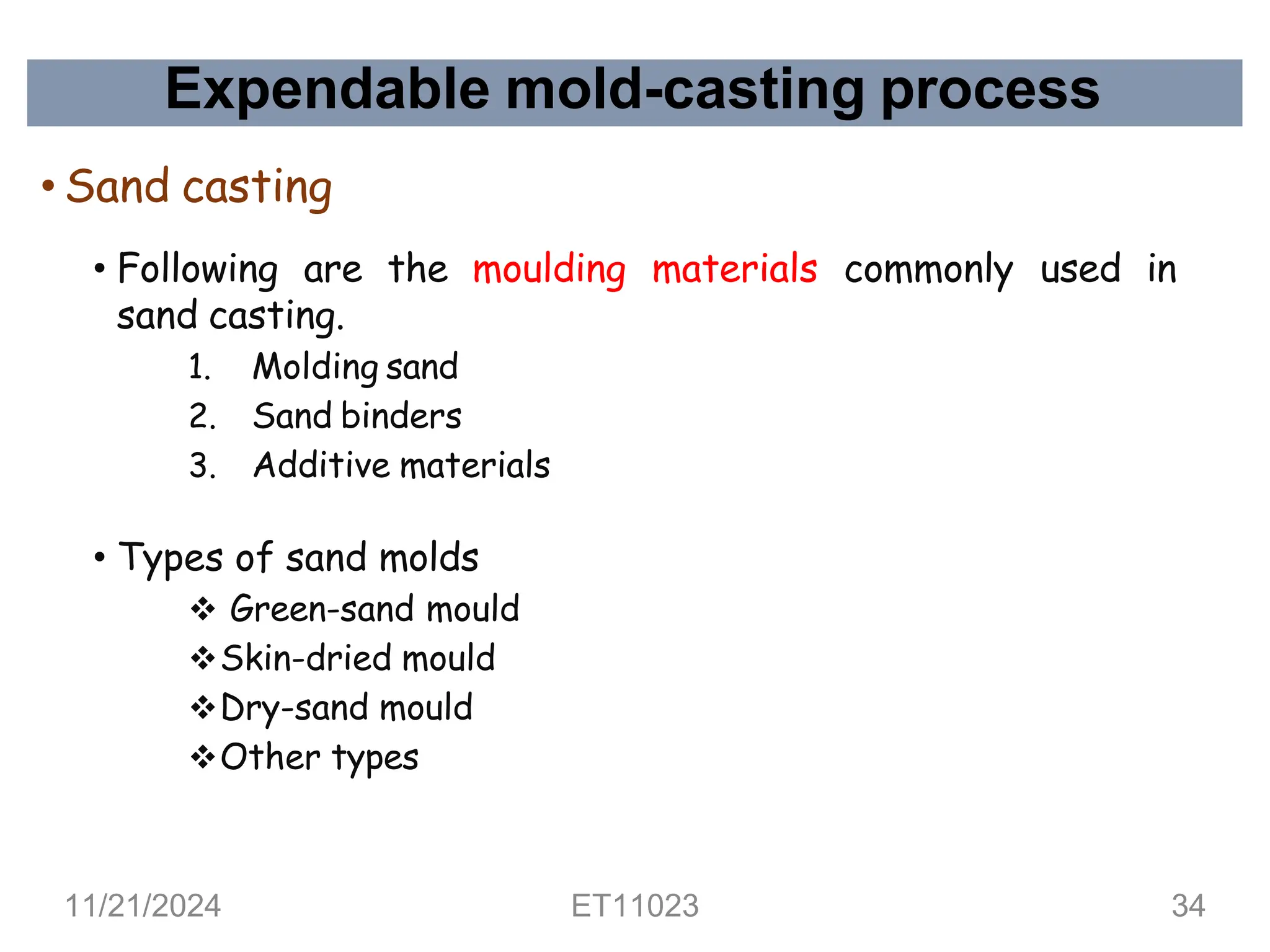Expendable mold-casting process
• Sand casting
• Following are the moulding materials commonly used in
sand casting.
1. Molding sand
2. Sand binders
3. Additive materials
• Types of sand molds
❖ Green-sand mould
❖Skin-dried mould
❖Dry-sand mould
❖Other types
11/21/2024 ET11023 34
 