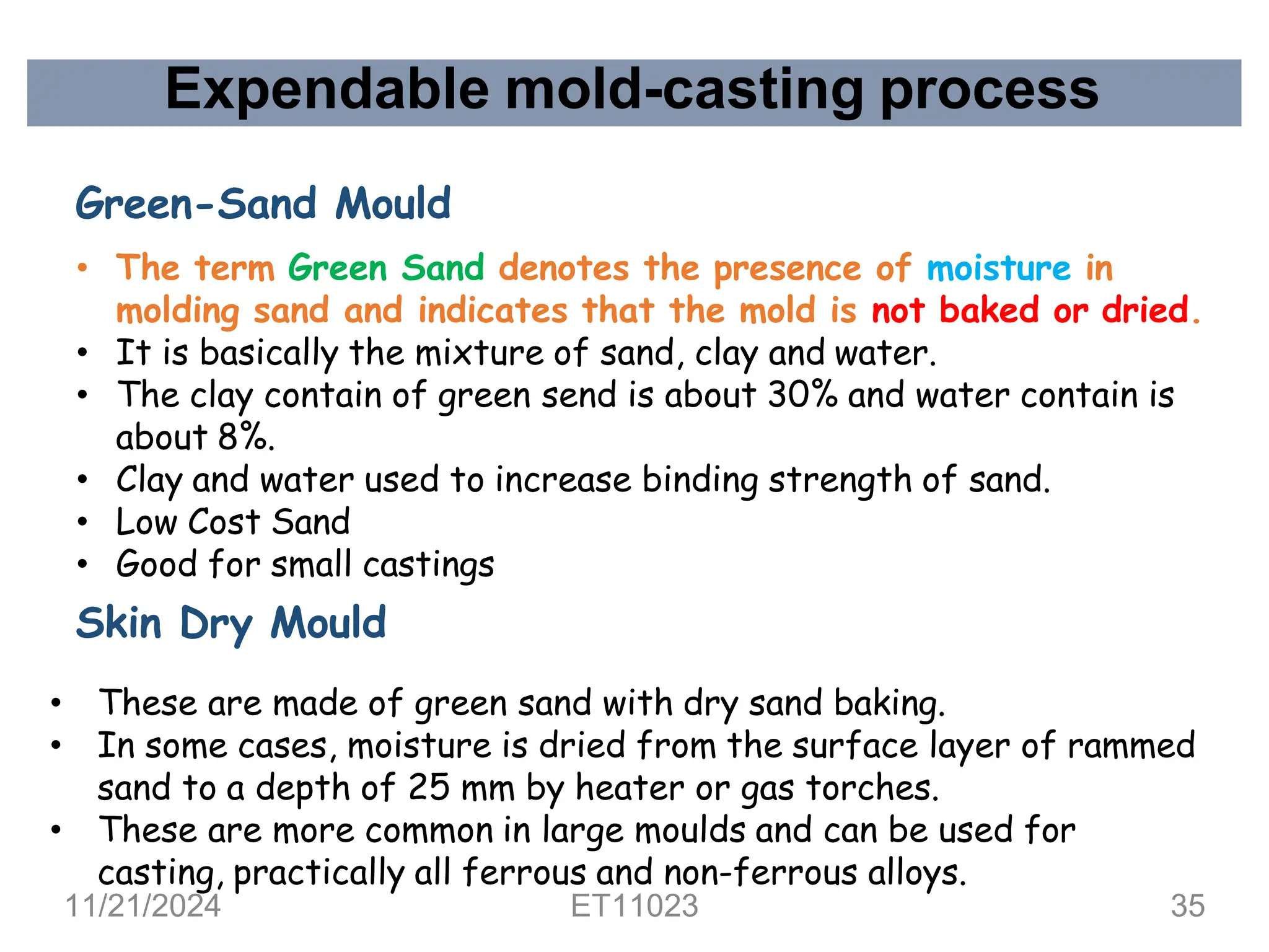 Expendable mold-casting process
Green-Sand Mould
• The term Green Sand denotes the presence of moisture in
molding sand and indicates that the mold is not baked or dried.
• It is basically the mixture of sand, clay and water.
• The clay contain of green send is about 30% and water contain is
about 8%.
• Clay and water used to increase binding strength of sand.
• Low Cost Sand
• Good for small castings
Skin Dry Mould
• These are made of green sand with dry sand baking.
• In some cases, moisture is dried from the surface layer of rammed
sand to a depth of 25 mm by heater or gas torches.
• These are more common in large moulds and can be used for
casting, practically all ferrous and non-ferrous alloys.
11/21/2024 ET11023 35
 