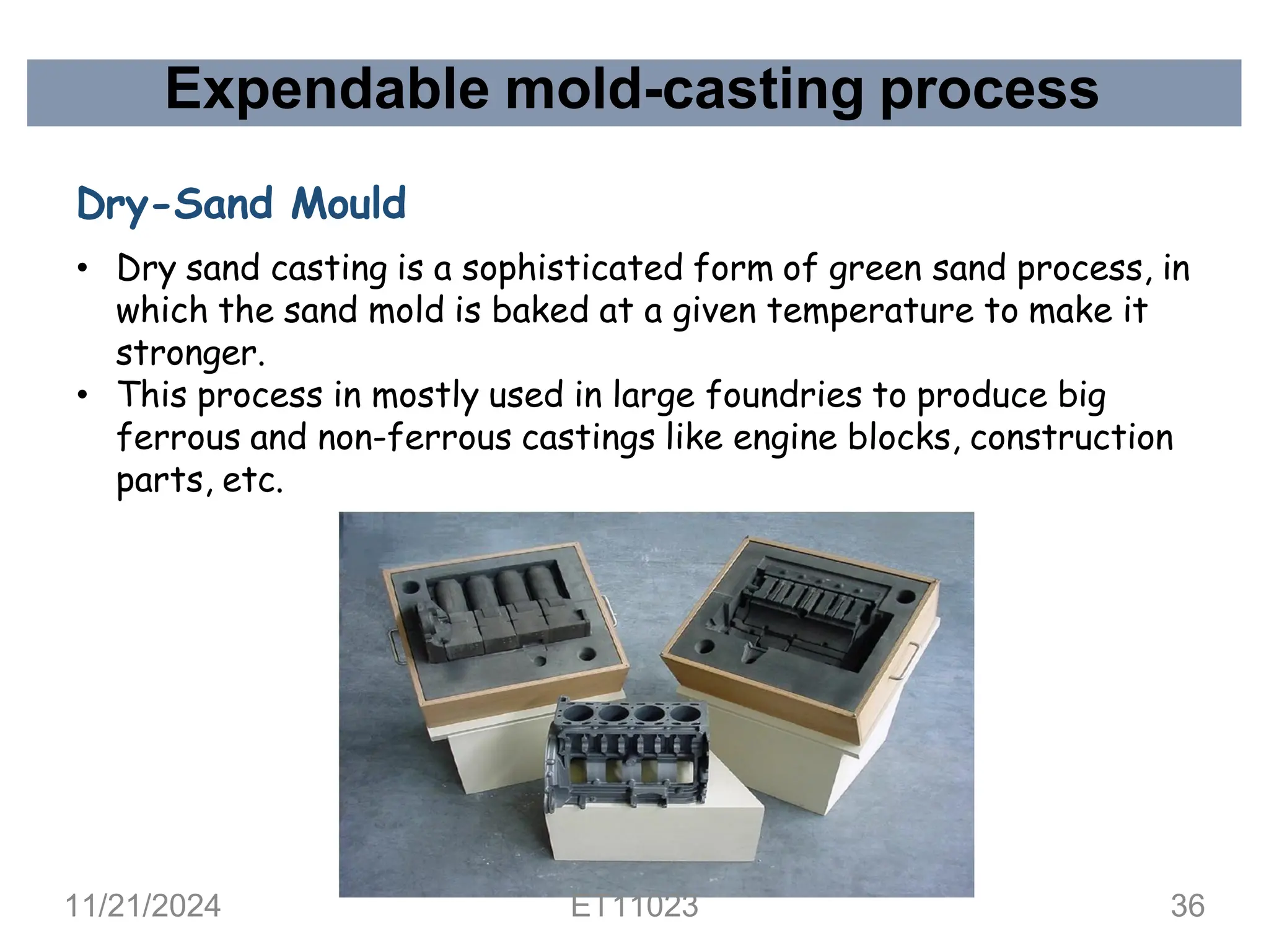 Expendable mold-casting process
Dry-Sand Mould
• Dry sand casting is a sophisticated form of green sand process, in
which the sand mold is baked at a given temperature to make it
stronger.
• This process in mostly used in large foundries to produce big
ferrous and non-ferrous castings like engine blocks, construction
parts, etc.
11/21/2024 ET11023 36
 