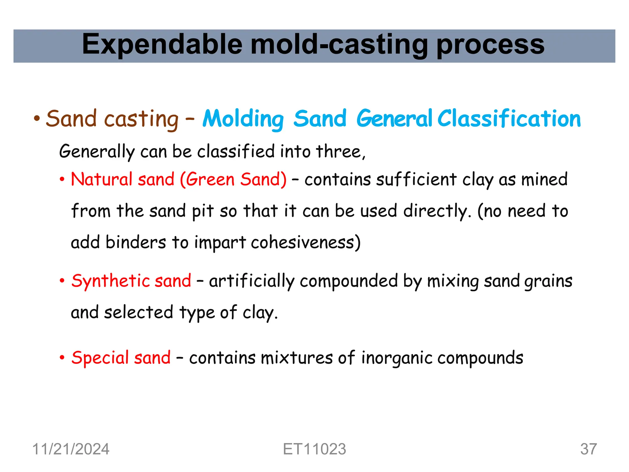 Expendable mold-casting process
• Sand casting – Molding Sand General Classification
Generally can be classified into three,
• Natural sand (Green Sand) – contains sufficient clay as mined
from the sand pit so that it can be used directly. (no need to
add binders to impart cohesiveness)
• Synthetic sand – artificially compounded by mixing sand grains
and selected type of clay.
• Special sand – contains mixtures of inorganic compounds
11/21/2024 ET11023 37
 
