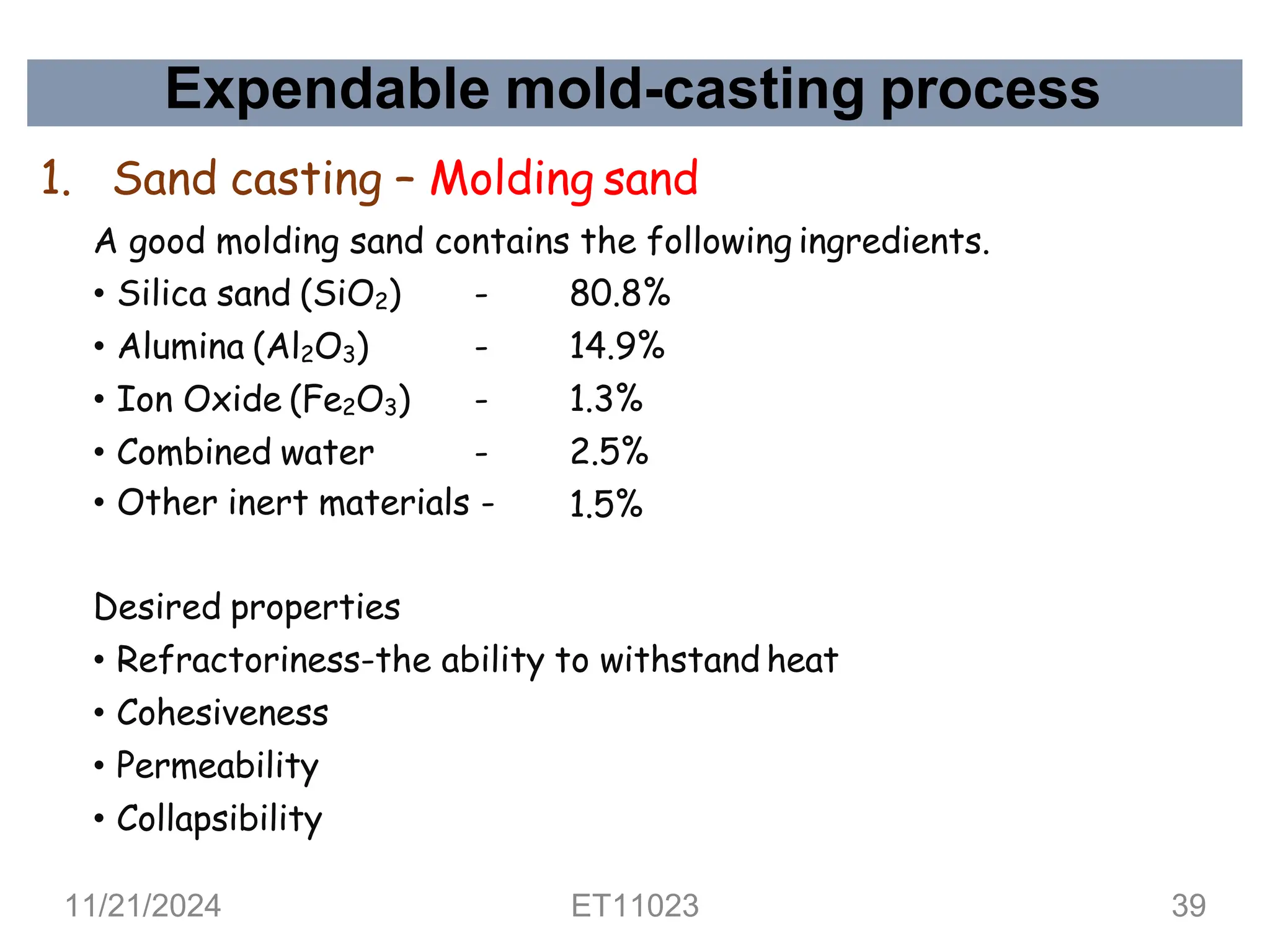 Expendable mold-casting process
• Silica sand (SiO2) - 80.8%
• Alumina (Al2O3) - 14.9%
• Ion Oxide (Fe2O3) - 1.3%
• Combined water - 2.5%
• Other inert materials - 1.5%
Desired properties
• Refractoriness-the ability to withstand heat
• Cohesiveness
• Permeability
• Collapsibility
1. Sand casting – Molding sand
A good molding sand contains the following ingredients.
11/21/2024 ET11023 39
 