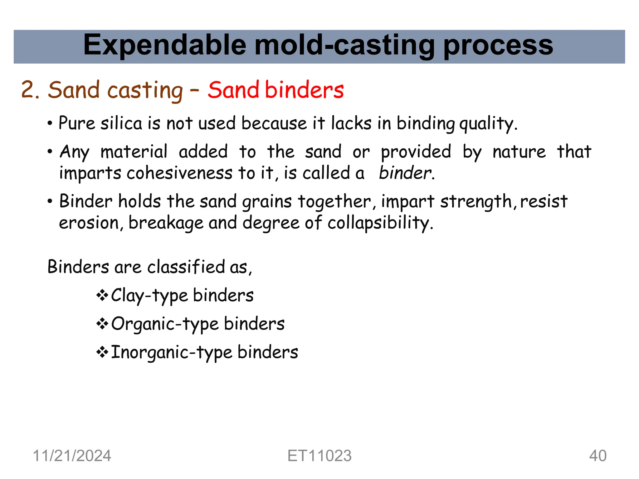 Expendable mold-casting process
2. Sand casting – Sand binders
• Pure silica is not used because it lacks in binding quality.
• Any material added to the sand or provided by nature that
imparts cohesiveness to it, is called a binder.
• Binder holds the sand grains together, impart strength, resist
erosion, breakage and degree of collapsibility.
Binders are classified as,
❖Clay-type binders
❖Organic-type binders
❖Inorganic-type binders
11/21/2024 ET11023 40
 
