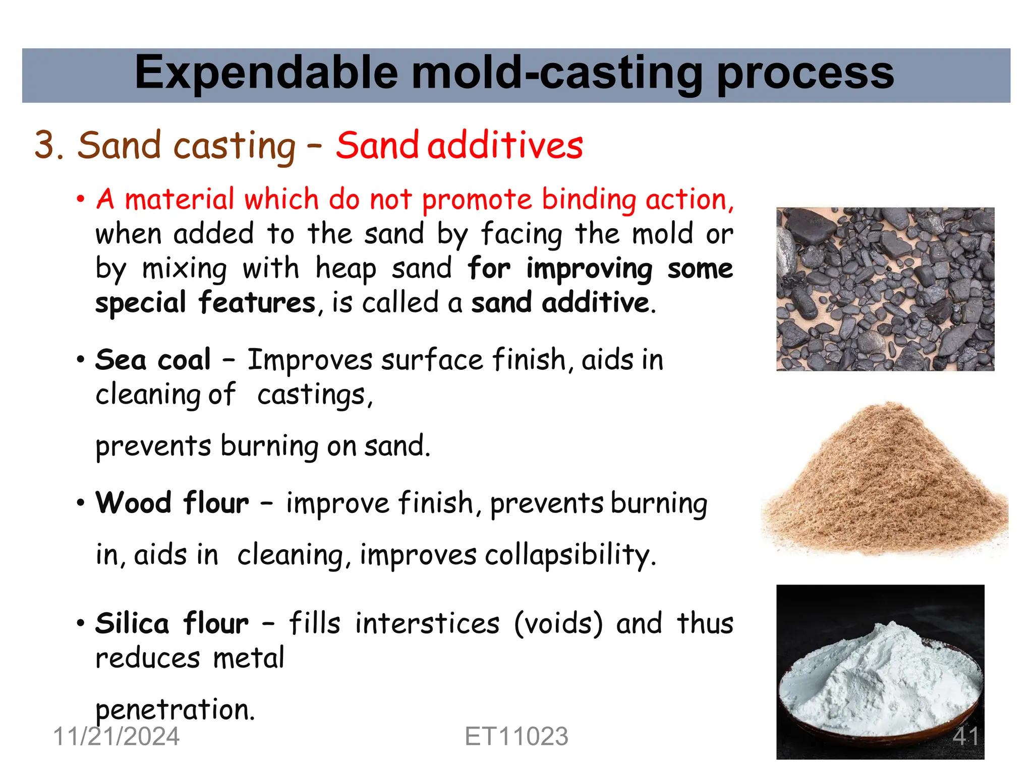 Expendable mold-casting process
3. Sand casting – Sand additives
• A material which do not promote binding action,
when added to the sand by facing the mold or
by mixing with heap sand for improving some
special features, is called a sand additive.
• Sea coal – Improves surface finish, aids in
cleaning of castings,
prevents burning on sand.
• Wood flour – improve finish, prevents burning
in, aids in cleaning, improves collapsibility.
• Silica flour – fills interstices (voids) and thus
reduces metal
penetration.
11/21/2024 ET11023 41
 