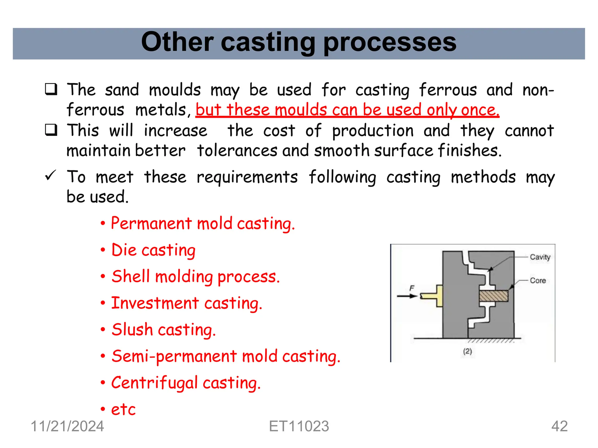 Other casting processes
❑ The sand moulds may be used for casting ferrous and non-
ferrous metals, but these moulds can be used only once.
❑ This will increase the cost of production and they cannot
maintain better tolerances and smooth surface finishes.
✓ To meet these requirements following casting methods may
be used.
• Permanent mold casting.
• Die casting
• Shell molding process.
• Investment casting.
• Slush casting.
• Semi-permanent mold casting.
• Centrifugal casting.
• etc
11/21/2024 ET11023 42
 