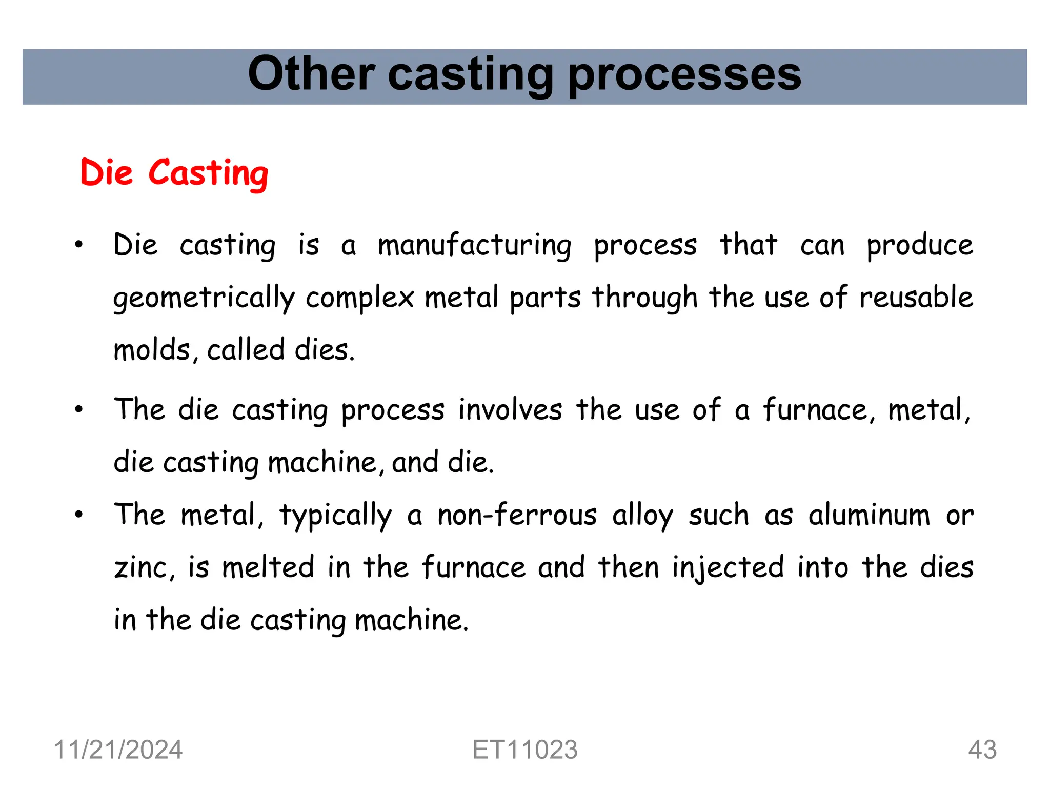 Other casting processes
Die Casting
• Die casting is a manufacturing process that can produce
geometrically complex metal parts through the use of reusable
molds, called dies.
• The die casting process involves the use of a furnace, metal,
die casting machine, and die.
• The metal, typically a non-ferrous alloy such as aluminum or
zinc, is melted in the furnace and then injected into the dies
in the die casting machine.
11/21/2024 ET11023 43
 