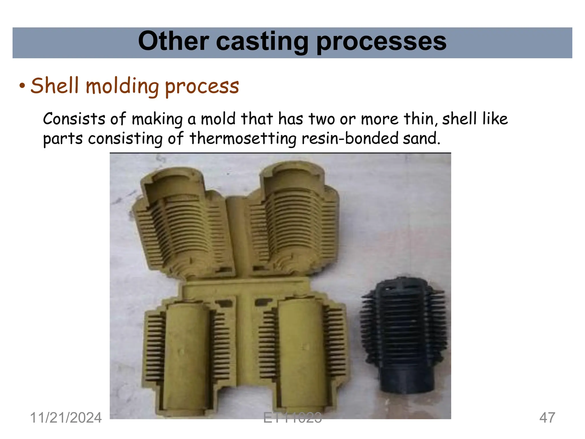Other casting processes
• Shell molding process
Consists of making a mold that has two or more thin, shell like
parts consisting of thermosetting resin-bonded sand.
11/21/2024 ET11023 47
 