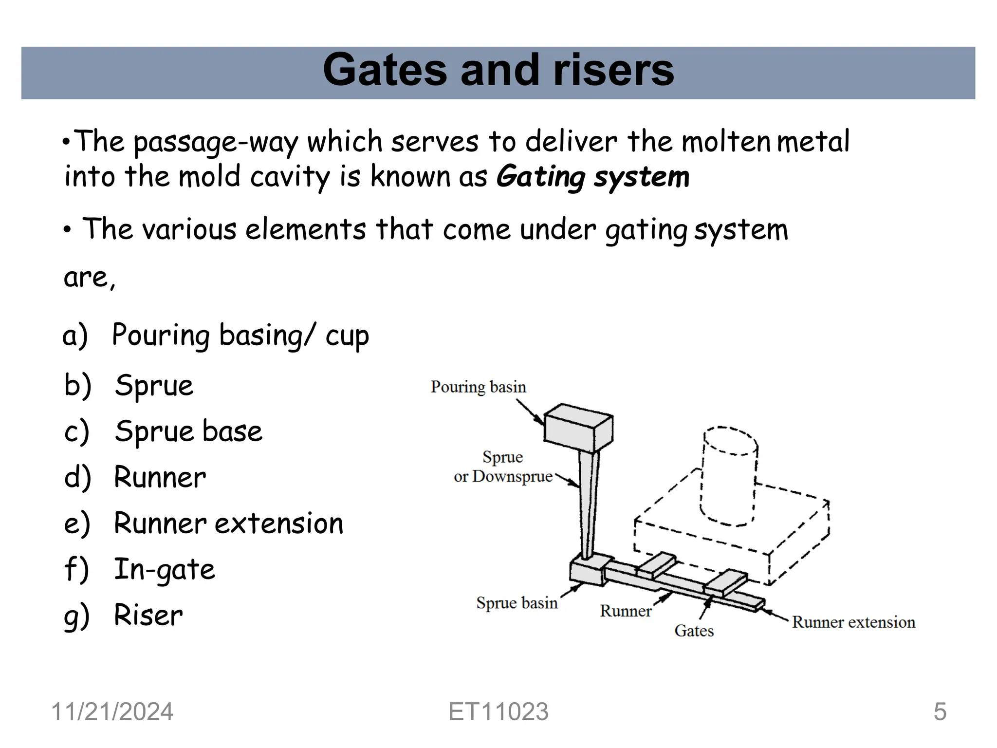 Gates and risers
•The passage-way which serves to deliver the molten metal
into the mold cavity is known as Gating system
• The various elements that come under gating system
are,
a) Pouring basing/ cup
b) Sprue
c) Sprue base
d) Runner
e) Runner extension
f) In-gate
g) Riser
11/21/2024 ET11023 5
 